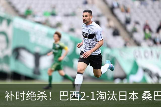 补时绝杀！巴西2-1淘汰日本 桑巴军团晋级16强
