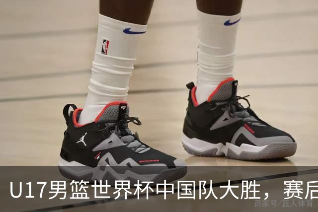U17男篮世界杯中国队大胜，赛后评分1人最佳2人优秀，最差之人出炉